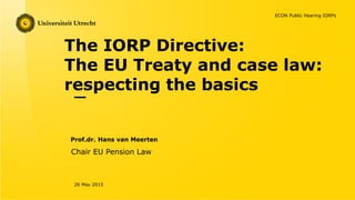 The IORP Directive:
The EU Treaty and case law:
respecting the basics
Prof.dr. Hans van Meerten
26 May 2015
Chair EU Pension Law
ECON Public Hearing IORPs
 