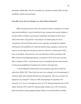 10	
potentially valuable labor. This loss in productivity, and other secondary effects of drug
prohibition, will be discussed shortly.
PART III: A CASE STUDY OF MARIJUANA—HAS IT BEEN WORTH IT?
Before moving onto some of the more nuanced economic consequences of current
drug control prohibition, it may be beneficial to take a moment and examine whether or
not these billions of dollars in government expenditures and millions of arrests have
achieved the nation’s drug policies’ main objective of reducing drug use and its
consequences. Given all of these massive costs, especially concerning the continued
enforcement of the prohibition of a relatively harmless drug, marijuana, would one not
expect to see the usage rates for drug use decrease, at least by a small amount? Well, a
focus on marijuana—the possession, sale, and cultivation of which, according to the
FBI’s Uniform Crime Reporting Program, accounted for 48.3% of all arrests for drug
abuse violations in 2012—reveals that the massive expenditures that have been devoted
to enforcing the prohibition of marijuana have failed to curb usage rates.
A recent Gallup poll collected data on the marijuana usage rates of American
adults from 1969 to 2013. Those forty-four years saw a dramatic rise in the percentage of
American adults who responded affirmatively to the question, “Have you, yourself, ever
happened to try marijuana?” (Saad). In 1969, the percentage of respondents who
answered, “yes” was 4%, and eight years later, by 1977, that percentage had risen to 24%
(Saad). From the 1970’s until 2013, that percentage steadily rose to 38% of American
adults who admit to trying marijuana (Saad). Clearly, even with the billions of dollars
 