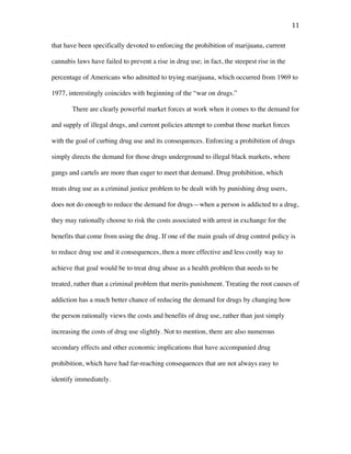 11	
that have been specifically devoted to enforcing the prohibition of marijuana, current
cannabis laws have failed to prevent a rise in drug use; in fact, the steepest rise in the
percentage of Americans who admitted to trying marijuana, which occurred from 1969 to
1977, interestingly coincides with beginning of the “war on drugs.”
There are clearly powerful market forces at work when it comes to the demand for
and supply of illegal drugs, and current policies attempt to combat those market forces
with the goal of curbing drug use and its consequences. Enforcing a prohibition of drugs
simply directs the demand for those drugs underground to illegal black markets, where
gangs and cartels are more than eager to meet that demand. Drug prohibition, which
treats drug use as a criminal justice problem to be dealt with by punishing drug users,
does not do enough to reduce the demand for drugs—when a person is addicted to a drug,
they may rationally choose to risk the costs associated with arrest in exchange for the
benefits that come from using the drug. If one of the main goals of drug control policy is
to reduce drug use and it consequences, then a more effective and less costly way to
achieve that goal would be to treat drug abuse as a health problem that needs to be
treated, rather than a criminal problem that merits punishment. Treating the root causes of
addiction has a much better chance of reducing the demand for drugs by changing how
the person rationally views the costs and benefits of drug use, rather than just simply
increasing the costs of drug use slightly. Not to mention, there are also numerous
secondary effects and other economic implications that have accompanied drug
prohibition, which have had far-reaching consequences that are not always easy to
identify immediately.
 