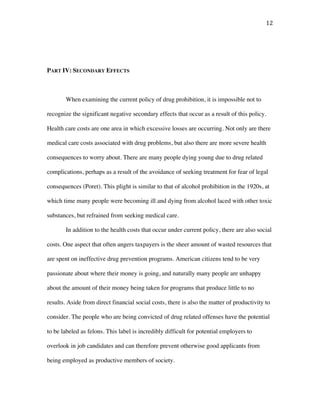 12	
PART IV: SECONDARY EFFECTS
When examining the current policy of drug prohibition, it is impossible not to
recognize the significant negative secondary effects that occur as a result of this policy.
Health care costs are one area in which excessive losses are occurring. Not only are there
medical care costs associated with drug problems, but also there are more severe health
consequences to worry about. There are many people dying young due to drug related
complications, perhaps as a result of the avoidance of seeking treatment for fear of legal
consequences (Poret). This plight is similar to that of alcohol prohibition in the 1920s, at
which time many people were becoming ill and dying from alcohol laced with other toxic
substances, but refrained from seeking medical care.
In addition to the health costs that occur under current policy, there are also social
costs. One aspect that often angers taxpayers is the sheer amount of wasted resources that
are spent on ineffective drug prevention programs. American citizens tend to be very
passionate about where their money is going, and naturally many people are unhappy
about the amount of their money being taken for programs that produce little to no
results. Aside from direct financial social costs, there is also the matter of productivity to
consider. The people who are being convicted of drug related offenses have the potential
to be labeled as felons. This label is incredibly difficult for potential employers to
overlook in job candidates and can therefore prevent otherwise good applicants from
being employed as productive members of society.
 