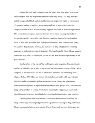 13	
Perhaps the most hotly contested issue that arises from drug policy is the crime
level that spurs from the drug market and subsequent drug policy. The drug market is
entirely composed of black markets that have no private property rights or enforcement
of contracts, leading to suppliers who resort to violence in order to keep up with
competition in the market. Violence among suppliers also tends to increase as prices rise.
This occurs because as price increases there are fewer buyers, causing the market to
become increasingly competitive, and therefore creating a situation in which dealers
resort to “turf wars” to defend their territory and maintain a solid customer base (Poret).
As addictive drugs become involved, the likelihood of drug related crimes occurring
increases, as well as the severity of the crimes (Doyle & Smith 5). This evidence suggests
that current drug policy is creating far too much crime with no end in sight as long as the
policy remains.
Another effect of the current War on Drugs is racial inequality. Disproportionate
numbers of minorities are steadily being arrested and incarcerated for drug offenses when
compared to non-minorities, and this is not because minorities are committing more
offenses (Solano 179). There are already substantial income and wealth gaps between
minorities and non-minorities, and these excessive crime charges are only causing
increases in this disparity. If imprisoned or labeled as a felon, people have a difficult time
being active members of society. While this is troubling for all people, it is especially
harmful to minority groups who already feel the sting of discriminatory legal practices.
There is quite a substantial amount of resources being devoted to the War on
Drugs, with a large percentage of government expenditures focusing on drug prohibition.
Money is constantly being poured into the War on Drugs, as it has been for the past few
 