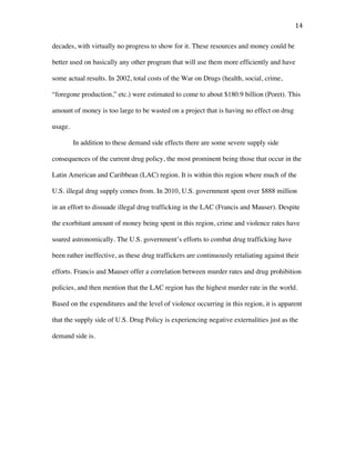 14	
decades, with virtually no progress to show for it. These resources and money could be
better used on basically any other program that will use them more efficiently and have
some actual results. In 2002, total costs of the War on Drugs (health, social, crime,
“foregone production,” etc.) were estimated to come to about $180.9 billion (Poret). This
amount of money is too large to be wasted on a project that is having no effect on drug
usage.
In addition to these demand side effects there are some severe supply side
consequences of the current drug policy, the most prominent being those that occur in the
Latin American and Caribbean (LAC) region. It is within this region where much of the
U.S. illegal drug supply comes from. In 2010, U.S. government spent over $888 million
in an effort to dissuade illegal drug trafficking in the LAC (Francis and Mauser). Despite
the exorbitant amount of money being spent in this region, crime and violence rates have
soared astronomically. The U.S. government’s efforts to combat drug trafficking have
been rather ineffective, as these drug traffickers are continuously retaliating against their
efforts. Francis and Mauser offer a correlation between murder rates and drug prohibition
policies, and then mention that the LAC region has the highest murder rate in the world.
Based on the expenditures and the level of violence occurring in this region, it is apparent
that the supply side of U.S. Drug Policy is experiencing negative externalities just as the
demand side is.
 