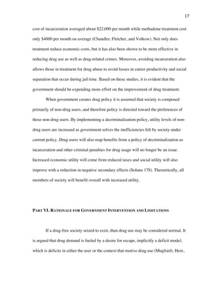 17	
cost of incarceration averaged about $22,000 per month while methadone treatment cost
only $4000 per month on average (Chandler, Fletcher, and Volkow). Not only does
treatment reduce economic costs, but it has also been shown to be more effective in
reducing drug use as well as drug-related crimes. Moreover, avoiding incarceration also
allows those in treatment for drug abuse to avoid losses in career productivity and social
separation that occur during jail time. Based on these studies, it is evident that the
government should be expending more effort on the improvement of drug treatment.
When government creates drug policy it is assumed that society is composed
primarily of non-drug users, and therefore policy is directed toward the preferences of
these non-drug users. By implementing a decriminalization policy, utility levels of non-
drug users are increased as government solves the inefficiencies felt by society under
current policy. Drug users will also reap benefits from a policy of decriminalization as
incarceration and other criminal penalties for drug usage will no longer be an issue.
Increased economic utility will come from reduced taxes and social utility will also
improve with a reduction in negative secondary effects (Solano 178). Theoretically, all
members of society will benefit overall with increased utility.
PART VI. RATIONALE FOR GOVERNMENT INTERVENTION AND LIMITATIONS
If a drug-free society seized to exist, than drug use may be considered normal. It
is argued that drug demand is fueled by a desire for escape, implicitly a deficit model,
which is deficits in either the user or the context that motive drug use (Mugford). Here,
 