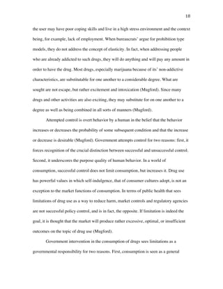 18	
the user may have poor coping skills and live in a high stress environment and the context
being, for example, lack of employment. When bureaucrats’ argue for prohibition type
models, they do not address the concept of elasticity. In fact, when addressing people
who are already addicted to such drugs, they will do anything and will pay any amount in
order to have the drug. Most drugs, especially marijuana because of its’ non-addictive
characteristics, are substitutable for one another to a considerable degree. What are
sought are not escape, but rather excitement and intoxication (Mugford). Since many
drugs and other activities are also exciting, they may substitute for on one another to a
degree as well as being combined in all sorts of manners (Mugford).
Attempted control is overt behavior by a human in the belief that the behavior
increases or decreases the probability of some subsequent condition and that the increase
or decrease is desirable (Mugford). Government attempts control for two reasons: first, it
forces recognition of the crucial distinction between successful and unsuccessful control.
Second, it underscores the purpose quality of human behavior. In a world of
consumption, successful control does not limit consumption, but increases it. Drug use
has powerful values in which self-indulgence, that of consumer cultures adopt, is not an
exception to the market functions of consumption. In terms of public health that sees
limitations of drug use as a way to reduce harm, market controls and regulatory agencies
are not successful policy control, and is in fact, the opposite. If limitation is indeed the
goal, it is thought that the market will produce rather excessive, optimal, or insufficient
outcomes on the topic of drug use (Mugford).
Government intervention in the consumption of drugs sees limitations as a
governmental responsibility for two reasons. First, consumption is seen as a general
 