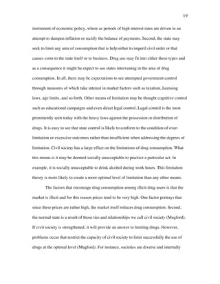 19	
instrument of economic policy, where as periods of high interest rates are driven in an
attempt to dampen inflation or rectify the balance of payments. Second, the state may
seek to limit any area of consumption that is help either to imperil civil order or that
causes costs to the state itself or to business. Drug use may fit into either these types and
as a consequence it might be expect to see states intervening in the area of drug
consumption. In all, there may be expectations to see attempted government control
through measures of which take interest in market factors such as taxation, licensing
laws, age limits, and so forth. Other means of limitation may be thought cognitive control
such as educational campaigns and even direct legal control. Legal control is the most
prominently seen today with the heavy laws against the possession or distribution of
drugs. It is easy to see that state control is likely to conform to the condition of over-
limitation or excessive outcomes rather than insufficient when addressing the degrees of
limitation. Civil society has a large effect on the limitations of drug consumption. What
this means is it may be deemed socially unacceptable to practice a particular act. In
example, it is socially unacceptable to drink alcohol during work hours. This limitation
theory is more likely to create a more optimal level of limitation than any other means.
The factors that encourage drug consumption among illicit drug users is that the
market is illicit and for this reason prices tend to be very high. One factor portrays that
since these prices are rather high, the market itself reduces drug consumption. Second,
the normal state is a result of those ties and relationships we call civil society (Mugford).
If civil society is strengthened, it will provide an answer to limiting drugs. However,
problems occur that restrict the capacity of civil society to limit successfully the use of
drugs at the optimal level (Mugford). For instance, societies are diverse and internally
 