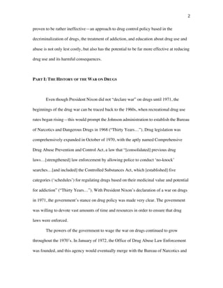 2	
proven to be rather ineffective—an approach to drug control policy based in the
decriminalization of drugs, the treatment of addiction, and education about drug use and
abuse is not only lest costly, but also has the potential to be far more effective at reducing
drug use and its harmful consequences.
PART I: THE HISTORY OF THE WAR ON DRUGS
Even though President Nixon did not “declare war” on drugs until 1971, the
beginnings of the drug war can be traced back to the 1960s, when recreational drug use
rates began rising—this would prompt the Johnson administration to establish the Bureau
of Narcotics and Dangerous Drugs in 1968 (“Thirty Years…”). Drug legislation was
comprehensively expanded in October of 1970, with the aptly named Comprehensive
Drug Abuse Prevention and Control Act, a law that “[consolidated] previous drug
laws…[strengthened] law enforcement by allowing police to conduct ‘no-knock’
searches…[and included] the Controlled Substances Act, which [established] five
categories (‘schedules’) for regulating drugs based on their medicinal value and potential
for addiction” (“Thirty Years…”). With President Nixon’s declaration of a war on drugs
in 1971, the government’s stance on drug policy was made very clear. The government
was willing to devote vast amounts of time and resources in order to ensure that drug
laws were enforced.
The powers of the government to wage the war on drugs continued to grow
throughout the 1970’s. In January of 1972, the Office of Drug Abuse Law Enforcement
was founded, and this agency would eventually merge with the Bureau of Narcotics and
 