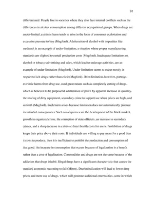 20	
differentiated. People live in societies where they also face internal conflicts such as the
differences in alcohol consumption among different occupational groups. When drugs are
under-limited, extrinsic harm tends to arise in the form of consumer exploitation and
excessive pressure to buy (Mugford). Adulteration of alcohol with impurities like
methanol is an example of under-limitation; a situation where proper manufacturing
standards are slighted to curtail production costs (Mugford). Inadequate limitations on
alcohol or tobacco advertising and sales, which lead to underage activities, are an
example of under-limitation (Mugford). Under-limitation seems to occur mostly in
respect to licit drugs rather than elicit (Mugford). Over-limitation, however, portrays
extrinsic harms from drug use, used great means such as completely cutting of drugs,
which is believed to be purposeful adulteration of profit by apparent increase in quantity,
the sharing of dirty equipment, secondary crime to support use when prices are high, and
so forth (Mugford). Such harm arises because limitation does not automatically produce
its intended consequences. Such consequences are the development of the black market,
growth in organized crime, the corruption of state officials, an increase in secondary
crimes, and a sharp increase in extrinsic direct health costs for users. Prohibition of drugs
keeps their price above their costs. If individuals are willing to pay more for a good than
it costs to produce, then it is inefficient to prohibit the production and consumption of
that good. An increase in consumption that occurs because of legalization is a benefit
rather than a cost of legalization. Commodities and drugs are not the same because of the
addiction that drugs inhabit. Illegal drugs have a significant characteristic that causes the
standard economic reasoning to fail (Miron). Decriminalization will lead to lower drug
prices and more use of drugs, which will generate additional externalities, some in which
 