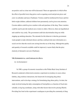21	
are positive such as crime rate will be decreased. There are approaches in which offset
the effect of possible lower drug prices such as equating social and private prices and
costs via subsidies and taxes (Taubman). Victims could be reimbursed for losses and low
birth weight children; addicted children born prematurely can be given extra attention.
Cocaine addicts could be given vouchers with each purchase of the drug. These vouchers
could be used to provide medical care or tutors to others. However, there are hypothetical
and could be very costly. The government could also decriminalize drug use while
stepping up antidrug education. The rationale for this behavior is that the government
wants people to make informed choices and they could provide more information at a
social cost less than the social costs arising from the use of the drug. Although the quality
and quantity of research available could be improved, it seems likely that the price
elasticity of demand is not zero (Taubman).
VII. EXPERIMENTAL AND COMPARATIVE DATA
A) AN EXPERIMENT
In 1980, a group of economic researchers at the Walter Reed Army Institute of
Research conducted a behavioral economics experiment on monkeys to assess abuse
liability, drug reinforce interactions, the framework for designing drug abuse
interventions, and to develop a strategy for formulating drug abuse policy. In short, the
study involved testing the daily consumption of food pellets as a function of fixed ratio
schedule, in log-log coordinates, along with other factors that involve pricing (Hursh).
Providing free food in this experiment is analogous to providing the community of drug
 