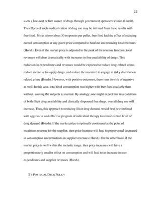 22	
users a low-cost or free source of drugs through government sponsored clinics (Hursh).
The effects of such medicalization of drug use may be inferred from these results with
free food. Prices above about 50 responses per pellet, free food had the effect of reducing
earned consumption at any given price compared to baseline and reducing total revenues
(Hursh). Even if the market price is adjusted to the peak of the revenue function, total
revenues will drop dramatically with increases in free availability of drugs. This
reduction in expenditures and revenues would be expected to reduce drug-related crime,
reduce incentive to supply drugs, and reduce the incentive to engage in risky distribution
related crime (Hursh). However, with positive outcomes, there runs the risk of negative
as well. In this case, total food consumption was higher with free food available than
without, causing the subjects to overeat. By analogy, one might expect that in a condition
of both illicit drug availability and clinically dispensed free drugs, overall drug use will
increase. Thus, this approach to reducing illicit drug demand would best be combined
with aggressive and effective program of individual therapy to reduce overall level of
drug demand (Hursh). If the market price is optimally positioned at the point of
maximum revenue for the supplier, then price increase will lead to proportional decreased
in consumption and reductions in supplier revenues (Hursh). On the other hand, if the
market price is well within the inelastic range, then price increases will have a
proportionately smaller effect on consumption and will lead to an increase in user
expenditures and supplier revenues (Hursh).
B) PORTUGAL DRUG POLICY
 