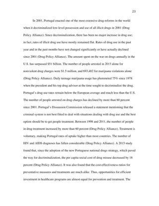 23	
In 2001, Portugal enacted one of the most extensive drug reforms in the world
when it decriminalized low-level possession and use of all illicit drugs in 2001 (Drug
Policy Alliance). Since decriminalization, there has been no major increase in drug use;
in fact, rates of illicit drug use have mostly remained flat. Rates of drug use in the past
year and in the past months have not changed significantly or have actually declined
since 2001 (Drug Policy Alliance). The amount spent on the war on drugs annually in the
U.S. has surpassed $51 billion. The number of people arrested in 2013 alone for
nonviolent drug charges were $1.5 million, and 693,482 for marijuana violations alone
(Drug Policy Alliance). Daily teenage marijuana usage has plummeted 75% since 1978
when the president and his top drug advisor at the time sought to decriminalize the drug.
Portugal’s drug use rates remain below the European average and much less than the U.S.
The number of people arrested on drug charges has declined by more than 60 percent
since 2001. Portugal’s Dissuasion Commission released a statement mentioning that the
criminal system is not best fitted to deal with situations dealing with drug use and the best
option should be to get people treatment. Between 1998 and 2011, the number of people
in drug treatment increased by more than 60 percent (Drug Policy Alliance). Treatment is
voluntary, making Portugal rates of uptake higher than most countries. The number of
HIV and AIDS diagnoses has fallen considerable (Drug Policy Alliance). A 2015 study
found that, since the adoption of the new Portuguese national drugs strategy, which paved
the way for decriminalization, the per capita social cost of drug misuse decreased by 18
percent (Drug Policy Alliance). It was also found that the cost-effectiveness ratios for
preventative measures and treatments are much alike. Thus, opportunities for efficient
investment in healthcare programs are almost equal for prevention and treatment. The
 