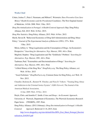 26	
Works Cited
Cohen, Joshua T., Peter J. Neumann, and Milton C. Weinstein. Does Preventive Care Save
Money? Health Economics and the Presidential Candidates. The New England Journal
of Medicine, 14 Feb. 2008. Web. 3 Dec. 2015.
Drug Decriminalization in Portugal: A Health-Centered Approach. Rep. Drug Policy
Alliance, Feb. 2015. Web. 16 Nov. 2015.
Drug War Statistics. Drug Policy Alliance, 2015. Web. 16 Nov. 2015.
Hursh, Steven R. "Behavioral Economics of Drug Self-Administration and Drug Abuse
Policy." Journal of The Experimental Analysis of Behavior (1991): 377+. Web.
3 Dec. 2015.
Miron, Jeffery A. "Drug Legalization and the Consumption of Drugs: An Economist's
Perspective." Searching for Alternatives. N.p.: Hoover, 1991. 441+. Print.
Mugford, Stephen. "Drug Legalization and The "Goldilocks" Problem." Searching for
Alternatives. N.p.: Hoover, 1991. 441+. Print.
Taubman, Paul. "Externalities and Decriminalization of Drugs." Searching for
Alternatives. N.p.: Hoover, 1991. 441+. Print
“A Brief History of the Drug War.” DrugPolicy.org. The Drug Policy Alliance, n.d.
Web. 18 Nov. 2015
“Asset Forfeiture.” DrugWarFacts.org. Common Sense for Drug Policy, n.d. Web. 18
Nov. 2015.
Chandler, Redonna K., Bennett W. Fletcher, and Nora D. Volkow. "Treating Drug Abuse
and Addiction in the Criminal Justice System." JAMA Network. The Journal of the
American Medical Association,
14 Jan. 2009. Web. 19 Nov. 2015.
Doyle, Chris, and Jennifer C. Smith. Crime and Drugs : An Economic Approach.
University of Warwick, Department of Economics, The Warwick Economics Research
Paper Series (TWERPS), 1997. Print.
Drug Policy Alliance. (2015, February). Drug Decriminalization in Portugal: A Health-
Centered Approach. Retrieved 11 16, 2015, from
http://www.drugpolicy.org/sites/default/files/DPA_Fact_Sheet_Portugal_Decrimi
nalization_Feb2015.pdf
 