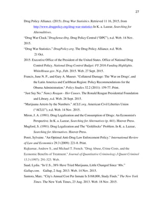 27	
Drug Policy Alliance. (2015). Drug War Statisitics. Retrieved 11 16, 2015, from
http://www.drugpolicy.org/drug-war-statistics In K. a. Lazear, Searching for
Alternalitives.
“Drug War Clock.”DrugSense.Org. Drug Policy Central (“DPC”), n.d. Web. 14 Nov.
2015.
“Drug War Statistics.” DrugPolicy.org. The Drug Policy Alliance, n.d. Web.
21 Oct.
2015. Executive Office of the President of the United States. Office of National Drug
Control Policy. National Drug Control Budget: FY 2016 Funding Highlights.
WhiteHouse.gov. N.p., Feb. 2015. Web. 27 Sept. 2015.
Francis, June N. P., and Gary A. Mauser. "Collateral Damage: The 'War on Drugs', and
the Latin America and Caribbean Region: Policy Recommendations for the
Obama Administration." Policy Studies 32.2 (2011): 159-77. Print.
“Just Say No.” Nancy Reagan - Her Causes. The Ronald Reagan Presidential Foundation
and Library, n.d. Web. 28 Sept. 2015.
“Marijuana Arrests by the Numbers.” ACLU.org. American Civil Liberties Union
(“ACLU”), n.d. Web. 14 Nov. 2015.
Miron, J. A. (1991). Drug Legalization and the Consumption of Drugs: An Economist's
Perspective. In K. a. Lazear, Searching for Alternatives (p. 441). Hoover Press.
Mugford, S. (1991). Drug Legalization and The "Goldilocks" Problem. In K. a. Lazear,
Searching for Alternatives. Hoover Press.
Poret, Sylvaine. "An Optimal Anti-Drug Law Enforcement Policy." International Review
of Law and Economics 29.3 (2009): 221-8. Print.
Rajkumar, Andrew S., and Michael T. French. "Drug Abuse, Crime Costs, and the
Economic Benefits of Treatment." Journal of Quantitative Criminology J Quant Criminol
13.3 (1997): 291-323. Web.
Saad, Lydia. “In U.S., 38% Have Tried Marijuana, Little Changed Since ‘80s.”
Gallup.com. Gallup, 2 Aug. 2013. Web. 14 Nov. 2015.
Santora, Marc. “City's Annual Cost Per Inmate Is $168,000, Study Finds.” The New York
Times. The New York Times, 23 Aug. 2013. Web. 18 Nov. 2015.
 