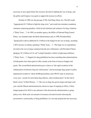 4	
necessary to once again bolster the resources devoted to fighting the war on drugs, and
the public and Congress was quick to support the increase in efforts.
October of 1986 saw the passage of The Anti-Drug Abuse Act. The bill would
“[appropriate] $1.7 billion to fight the drug crisis,” and would also introduce mandatory
minimum sentencing penalties, which levied minimum jail sentences for drug violations
(“Thirty Years…”). In 1989, yet another agency, the Office of National Drug Control
Policy, was founded under the Bush administration and, in 1990, President Bush
“[proposed] to add an additional $1.2 billion to the budget for the war on drugs, including
a 50% increase in military spending (“Thirty Years…”). This huge rise in expenditures
devoted to the war on drugs continued into the new millennium, with President Clinton
pledging “$1.3 billion in U.S. aid” to help Columbia’s efforts to fight drug traffickers
(“Thirty Years…”). Support for drug prohibition has been something that administrations
of both parties have been quick to offer, mostly in the form of massive budgets and
grants. The second Bush administration gave witness to “the rapid escalation of the
militarization of domestic drug law enforcement,” and increasingly large grants to police
departments resulted in “about 40,000 paramilitary-style SWAT raids on Americans
every year—mostly for nonviolent drug offenses, often misdemeanors” by the end of
Bush’s term (“A Brief History…”). The war on drugs has grown larger and larger each
year, and the Obama administration has shown no signs of reigning in efforts, if their
budget proposal for 2016 is any indicator of the direction the administration is going,
policy-wise. With such vast amounts of resources diverted towards enforcing the
government’s current policy of drug prohibition, it is not only prudent but also necessary
 