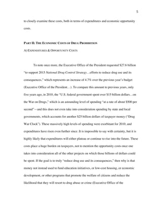 5	
to closely examine these costs, both in terms of expenditures and economic opportunity
costs.
PART II: THE ECONOMIC COSTS OF DRUG PROHIBITION
A) EXPENDITURES & OPPORTUNITY COSTS
To note once more, the Executive Office of the President requested $27.6 billion
“to support 2015 National Drug Control Strategy…efforts to reduce drug use and its
consequences,” which represents an increase of 4.7% over the previous year’s budget
(Executive Office of the President…). To compare this amount to previous years, only
five years ago, in 2010, the “U.S. federal government spent over $15 billion dollars…on
the War on Drugs,” which is an astounding level of spending “at a rate of about $500 per
second”—and this does not even take into consideration spending by state and local
governments, which accounts for another $25 billion dollars of taxpayer money (“Drug
War Clock”). These massively high levels of spending were exorbitant for 2010, and
expenditures have risen even further since. It is impossible to say with certainty, but it is
highly likely that expenditures will either plateau or continue to rise into the future. These
costs place a huge burden on taxpayers, not to mention the opportunity costs once one
takes into consideration all of the other projects on which those billions of dollars could
be spent. If the goal is to truly “reduce drug use and its consequences,” then why is that
money not instead used to fund education initiatives, or low-cost housing, or economic
development, or other programs that promote the welfare of citizens and reduce the
likelihood that they will resort to drug abuse or crime (Executive Office of the
 