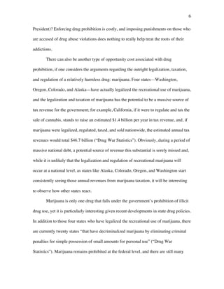 6	
President)? Enforcing drug prohibition is costly, and imposing punishments on those who
are accused of drug abuse violations does nothing to really help treat the roots of their
addictions.
There can also be another type of opportunity cost associated with drug
prohibition, if one considers the arguments regarding the outright legalization, taxation,
and regulation of a relatively harmless drug: marijuana. Four states—Washington,
Oregon, Colorado, and Alaska—have actually legalized the recreational use of marijuana,
and the legalization and taxation of marijuana has the potential to be a massive source of
tax revenue for the government; for example, California, if it were to regulate and tax the
sale of cannabis, stands to raise an estimated $1.4 billion per year in tax revenue, and, if
marijuana were legalized, regulated, taxed, and sold nationwide, the estimated annual tax
revenues would total $46.7 billion (“Drug War Statistics”). Obviously, during a period of
massive national debt, a potential source of revenue this substantial is sorely missed and,
while it is unlikely that the legalization and regulation of recreational marijuana will
occur at a national level, as states like Alaska, Colorado, Oregon, and Washington start
consistently seeing those annual revenues from marijuana taxation, it will be interesting
to observe how other states react.
Marijuana is only one drug that falls under the government’s prohibition of illicit
drug use, yet it is particularly interesting given recent developments in state drug policies.
In addition to those four states who have legalized the recreational use of marijuana, there
are currently twenty states “that have decriminalized marijuana by eliminating criminal
penalties for simple possession of small amounts for personal use” (“Drug War
Statistics”). Marijuana remains prohibited at the federal level, and there are still many
 