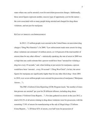 7	
states where one can be arrested, even for nonviolent possession charges. Additionally,
those arrest figures represent another, massive type of opportunity cost for the nation—
the costs associated with so many people being arrested and charged for drug abuse
violations, and not just for marijuana.
B) COST OF ARRESTS AND IMPRISONMENT
In 2013, 1.5 million people were arrested in the United States on nonviolent drug
charges (“Drug War Statistics”). In 2009, “Law enforcement made more arrests for drug
abuse violations (an estimated 1.6 million arrests, or 13.0 percent of the total number of
arrests) than for any other offense”—statistically-speaking, the rate of arrest in 2009 was
so high that one could estimate that a person would have been “arrested for violating a
drug law every 19 seconds,” and, when looking at just arrests for marijuana, a person
would have been “arrested…every 30 seconds” (“Drug War Clock”). In fact, the arrest
figures for marijuana are significantly higher than for any other illicit drug—from 2001
to 2010, over seven million people were arrested for possession of marijuana (“Marijuana
Arrests…”).
The FBI’s Uniform Crime Reporting (UCR) Program tracks “the number of times
that persons are arrested” per year for 28 different offenses, including drug abuse
violations (“Uniform Crime Reports…”). For data gathered on arrests in the year 2012, a
total of 82.2% of all arrests relating to drug abuse violations were for possession, with the
remaining 17.8% of arrests for manufacturing or the sale of illegal drugs (“Uniform
Crime Reports…”). Of those 82% of arrests, over half were for possession of
 