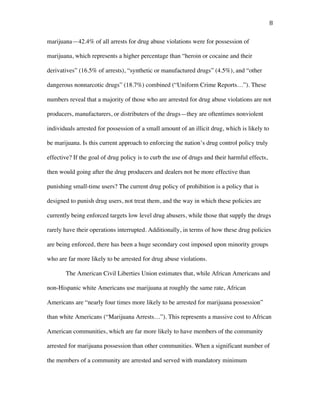 8	
marijuana—42.4% of all arrests for drug abuse violations were for possession of
marijuana, which represents a higher percentage than “heroin or cocaine and their
derivatives” (16.5% of arrests), “synthetic or manufactured drugs” (4.5%), and “other
dangerous nonnarcotic drugs” (18.7%) combined (“Uniform Crime Reports…”). These
numbers reveal that a majority of those who are arrested for drug abuse violations are not
producers, manufacturers, or distributers of the drugs—they are oftentimes nonviolent
individuals arrested for possession of a small amount of an illicit drug, which is likely to
be marijuana. Is this current approach to enforcing the nation’s drug control policy truly
effective? If the goal of drug policy is to curb the use of drugs and their harmful effects,
then would going after the drug producers and dealers not be more effective than
punishing small-time users? The current drug policy of prohibition is a policy that is
designed to punish drug users, not treat them, and the way in which these policies are
currently being enforced targets low level drug abusers, while those that supply the drugs
rarely have their operations interrupted. Additionally, in terms of how these drug policies
are being enforced, there has been a huge secondary cost imposed upon minority groups
who are far more likely to be arrested for drug abuse violations.
The American Civil Liberties Union estimates that, while African Americans and
non-Hispanic white Americans use marijuana at roughly the same rate, African
Americans are “nearly four times more likely to be arrested for marijuana possession”
than white Americans (“Marijuana Arrests…”). This represents a massive cost to African
American communities, which are far more likely to have members of the community
arrested for marijuana possession than other communities. When a significant number of
the members of a community are arrested and served with mandatory minimum
 