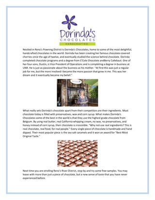 Nestled in Reno's Powning District is Dorinda's Chocolates, home to some of the most delightful,
handcrafted chocolates in the world. Dorinda has been creating her famous chocolate covered
cherries since the age of twelve, and eventually studied the science behind chocolate. Dorinda
completed chocolate programs and a degree from E'Cole Chocolate andBerry Callebaut. One of
her four sons, Dustin, is Vice President of Operations and is completing a degree in business at
UNR. He is just as passionate about the business as his mother. "At first this was just a regular
job for me, but the more involved I became the more passion that grew in me. This was her
dream and it eventually became my belief."
What really sets Dorinda's chocolate apart from their competitors are their ingredients. Most
chocolate today is filled with preservatives, wax and corn syrup. What makes Dorinda's
Chocolates some of the best in the world is that they use the highest grade chocolate from
Belgium. By using real butter, real California whipping cream, no wax, no preservatives, and
honey instead of corn syrup, their chocolate is irresistible. "Why not use real ingredients? This is
real chocolate, real food, for real people." Every single piece of chocolate is handmade and hand
dipped. Their most popular piece is the sea salt caramels and it won an award for "Best Most
Original Taste."
Next time you are strolling Reno's River District, stop by and try some free samples. You may
leave with more than just a piece of chocolate, but a new sense of taste that you have never
experienced before.
 