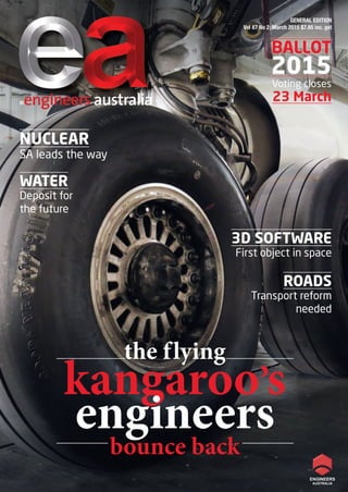 BALLOT
2015
GENERAL EDITION
Vol 87 No 2: March 2015 $7.85 inc. gst
®engineers australia
NUCLEAR
SA leads the way
3D SOFTWARE
First object in space
WATER
Deposit for
the future
BALLOT
2015
Voting closes
23 March
ROADS
Transport reform
needed
the flying
kangaroo’s
engineers
bounce back
01 g - Cover.indd 101 g - Cover.indd 1 5/03/15 3:06 PM5/03/15 3:06 PM
 