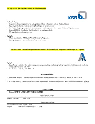 Jan 1997 to Apr 1999 – M/s KSB Pumps Ltd – Junior Engineer
Key Result Areas
• Inspection of incoming castings for gate, globe and check valves along with all the bought outs
• Foundry evaluation and witness pouring for all types of valve materials
• Involved in designing new patterns for procurement within stipulated time in co-ordination with pattern dept.
• Ensured OTD (On Time Delivery) while adhering to quality standards
• RT upgradation, heat treatment etc
Highlights
• Major foundries like SAMCO, VS Alloys, VS foundry, Alagendra
• Setting up systems at the vendor point for green channel.
Sept 1993 to Jan 1997 – M/s Alagendran Steel Products Ltd (Presently M/s Anugraha Valve Castings Ltd) - Engineer
Highlight
• Basic foundry activities like, pattern shop, core shop, moulding, methoding, fetling, inspection, heat treatment, machining
and quality inspection with NDT
• Handled a monthly dispatch of 100 MT
ACADEMIC DETAILS
• DIPLOMA (Mech): Kamaraj Polytechnic College, Director of Technical Education, Nagarcoil, T.N. (1987)
• B.E (Mechanical) : Coimbatore Institute of Technology, Bharathiyar University (Part time),Coimbatore T.N. (2002)
CERTIFICATIONS
• Passed RT & UT LEVEL II: ISNT TRICHY CHAPTER
TECHNICAL PURVIEW
Software Packages: MS-Office
PERSONAL DETAILS
languages Known: Tamil, English & Hindi
Passport : M0016058 valid through 07.07.2024
 