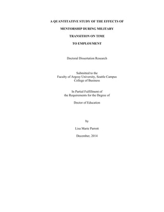 A QUANTITATIVE STUDY OF THE EFFECTS OF
MENTORSHIP DURING MILITARY
TRANSITION ON TIME
TO EMPLOYMENT
Doctoral Dissertation Research
Submitted to the
Faculty of Argosy University, Seattle Campus
College of Business
In Partial Fulfillment of
the Requirements for the Degree of
Doctor of Education
by
Lisa Marie Parrott
December, 2014
 