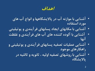 ‫اّذاف‬
•‫ّای‬ ‫آب‬ ‫اًَاع‬ ٍ ‫پاالیطگاّْا‬ ‫دس‬ ‫آب‬ ًِ‫هَاص‬ ‫تا‬ ‫آضٌایی‬
ُ‫استفاد‬ ‫هَسد‬
•‫یَتیلیتی‬ ٍ ‫فشآیٌذی‬ ‫پساتْای‬ ‫ایجاد‬ ‫هکاًْای‬ ‫تا‬ ‫آضٌایی‬
•‫غلظت‬ ٍ ‫فشآیٌذی‬ ‫ّای‬ ‫آب‬ ‫ّای‬ ُ‫کٌٌذ‬ ُ‫آلَد‬ ‫تا‬ ‫آضٌایی‬
‫آًْا‬
•ٍ ‫یَتیلیتی‬ ٍ ‫فشآیٌذی‬ ‫پساتْای‬ ِ‫تصفی‬ ‫ػولیات‬ ‫آضٌایی‬
‫هَجَد‬ ‫ساّکاسّای‬
•‫دس‬ ِ‫ثالثی‬ ٍ ِ‫ثاًَی‬ ، ِ‫اٍلی‬ ِ‫تصفی‬ ‫سٍضْای‬ ‫تا‬ ‫آضٌایی‬
ُ‫پاالیطگا‬
2
 