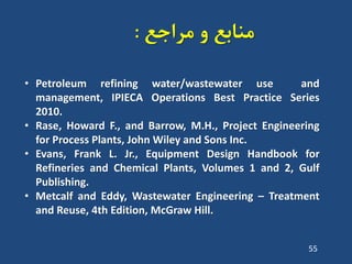 ‫هشاجغ‬ ٍ ‫هٌاتغ‬:
55
• Petroleum refining water/wastewater use and
management, IPIECA Operations Best Practice Series
2010.
• Rase, Howard F., and Barrow, M.H., Project Engineering
for Process Plants, John Wiley and Sons Inc.
• Evans, Frank L. Jr., Equipment Design Handbook for
Refineries and Chemical Plants, Volumes 1 and 2, Gulf
Publishing.
• Metcalf and Eddy, Wastewater Engineering – Treatment
and Reuse, 4th Edition, McGraw Hill.
 