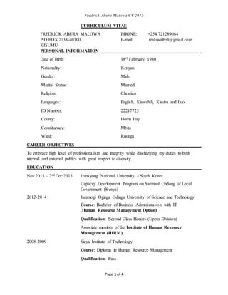 Fredrick Abura Malowa CV 2015
Page 1 of 4
CURRICULUM VITAE
FREDRICK ABURA MALOWA PHONE: +254 721289084
P.O.BOX 2738-40100 E-mail: malowafred@gmail.com
KISUMU
PERSONAL INFORMATION
Date of Birth: 18th February, 1980
Nationality: Kenyan
Gender: Male
Marital Status: Married
Religion: Christian
Languages: English, Kiswahili, Kisuba and Luo
ID Number: 22217725
County: Homa Bay
Constituency: Mbita
Ward: Rusinga
CAREER OBJECTIVES
To embrace high level of professionalism and integrity while discharging my duties to both
internal and external publics with great respect to diversity.
EDUCATION
Nov.2015 – 2nd Dec.2015 Hankyong National University – South Korea
Capacity Development Program on Saemaul Undong of Local
Government (Kenya)
2012-2014 Jaramogi Oginga Odinga University of Science and Technology
Course: Bachelor of Business Administration with IT
(Human Resource Management Option)
Qualification: Second Class Honors (Upper Division)
Associate member of the Institute of Human Resource
Management (IHRM)
2008-2009 Siaya Institute of Technology
Course: Diploma in Human Resource Management
Qualification: Pass
 