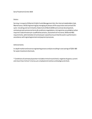 SenaTreatmentCenter2014
Duties:
Serving,inrespectof Alberta'sPublicFundsManagementAct,the internal stakeholders(Lab,
Maintenance,HSE& Engineering) bymanagingall phasesof the acquisitionandcontractlife
cycle.Includingandnotlimitedto;Statementof Work(SOW) and contract development,
contractual and commercial terms& conditionsnegotiations,riskregistriesconsolidationwhen
required.Subcontractorpre-qualificationprocess,assessmentof insurance;WCBandH&S
requirements,administrationof contractpost-awardtoensure thatthe workis performedin
accordance withsignedagreementandpaymentprocesses.
Achievements:
In-depthmarketandreverse engineeringprocessanalysisresultingincostsavingsof $250 000
for watertreatmentchemicals.
* Conditionsof contractual positionincludedcriminal recordcheck,negative drugtest,current
and cleanClass5 driver’slicense, pre-employmentmedical,andbackgroundcheck.
 