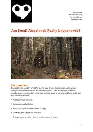 David Vickers
Drivelink Training
Farnham, Surrey
28 March 2015
Are Small Woodlands Really Uneconomic?
Introduction
I guess the real question is “what is another way to bring small unmanaged, or under-
managed, woodlands back into the economic cycle?” There is a real view that small
woodlands are not particularly viable (in a ﬁnancial sense) to manage, and this may be due
to a number of reasons:

Available timber markets.

Access to woodland sites.

Extraction methods based on site topology.

Cost of cutting timber and extraction.

Transportation costs for relatively small amounts of timber.

1
 