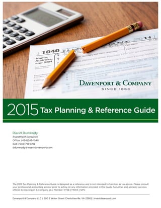 The 2015 Tax Planning & Reference Guide is designed as a reference and is not intended to function as tax advice. Please consult
your professional accounting advisor prior to acting on any information provided in this Guide. Securities and advisory services
offered by Davenport & Company LLC Member: NYSE | FINRA | SIPC
David Dunwody
Investment Executive
Office: (434)245-1548
Cell: (540)718-7212
ddunwody@investdavenport.com
2015Tax Planning & Reference Guide
Davenport & Company LLC | 600 E Water Street Charlottesville, VA 22902 | investdavenport.com
 
