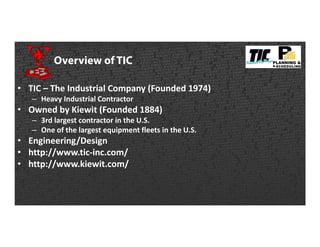 Overview of TIC
• TIC – The Industrial Company (Founded 1974)
– Heavy Industrial Contractor
• Owned by Kiewit (Founded 1884)
– 3rd largest contractor in the U.S.
– One of the largest equipment fleets in the U.S.
• Engineering/Design
• http://www.tic-inc.com/
• http://www.kiewit.com/
 