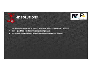 4D SOLUTIONS
• 4D Schedules can show us exactly when and where resources are utilized.
• It is a great tool for identifying sequencing issues.
• It can also help to identify workspace crowding and trade conflicts…
 