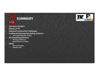 SUMMARY
• Introduce Speakers
• History of TIC
• Industrial Construction Challenges
• Traditional Planning/Scheduling Solutions
– Time-Scaled Resource Analysis
• 4D-Scheduling Solutions
– Workspace Efficiency
– Spatial Resource Analysis
• Safety
– Data and Analysis
– Benefits of 4D
 