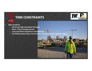 TIME CONSTRAINTS
• Tight Deadlines
– Extremely-High Liquidated Damages
– Short, Critical Outage periods
– Long-Lead Plant Equipment and Materials
– Coinciding Engineering, Procurement, Construction and Commissioning…
 