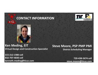 CONTACT INFORMATION
Ken Meding, EIT
Virtual Design and Construction Specialist
315-212-1980 cell
832-707-4830 cell
kenneth.meding@ticus.com
Steve Moore, PSP PMP PMI
District Scheduling Manager
720-438-5674 cell
steve.moore@ticus.com
 