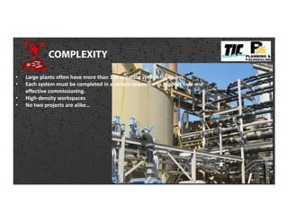 COMPLEXITY
• Large plants often have more than 100 separate system turnovers.
• Each system must be completed in a certain sequence to support safe and
effective commissioning.
• High-density workspaces
• No two projects are alike…
 
