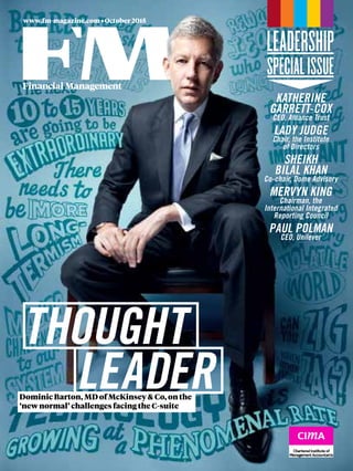 www.fm-magazine.com • October 2015
LEADER
THOUGHT
Dominic Barton, MD of McKinsey & Co, on the
‘new normal’ challenges facing the C-suite
KATHERINE
GARRETT-COX
CEO, Alliance Trust
LADY JUDGE
Chair, the Institute
of Directors
SHEIKH
BILAL KHAN
Co-chair, Dome Advisory
MERVYN KING
Chairman, the
International Integrated
Reporting Council
PAUL POLMAN
CEO, Unilever
 