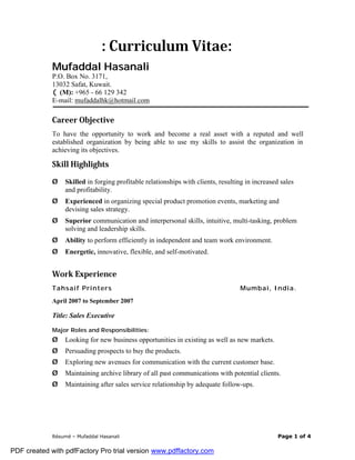 Résumé – Mufaddal Hasanali Page 1 of 4
: Curriculum Vitae:
MMuuffaaddddaall HHaassaannaallii
P.O. Box No. 3171,
13032 Safat, Kuwait.
((M): +965 - 66 129 342
E-mail: mufaddalhk@hotmail.com
Career Objective
To have the opportunity to work and become a real asset with a reputed and well
established organization by being able to use my skills to assist the organization in
achieving its objectives.
Skill Highlights
Ø Skilled in forging profitable relationships with clients, resulting in increased sales
and profitability.
Ø Experienced in organizing special product promotion events, marketing and
devising sales strategy.
Ø Superior communication and interpersonal skills, intuitive, multi-tasking, problem
solving and leadership skills.
Ø Ability to perform efficiently in independent and team work environment.
Ø Energetic, innovative, flexible, and self-motivated.
Work Experience
Tahsaif Printers Mumbai, India.
April 2007 to September 2007
Title: Sales Executive
Major Roles and Responsibilities:
Ø Looking for new business opportunities in existing as well as new markets.
Ø Persuading prospects to buy the products.
Ø Exploring new avenues for communication with the current customer base.
Ø Maintaining archive library of all past communications with potential clients.
Ø Maintaining after sales service relationship by adequate follow-ups.
PDF created with pdfFactory Pro trial version www.pdffactory.com
 