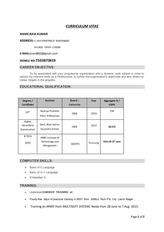 Page 1 of 2
CURRICULUM VITAE
NAME:RAVI KUMAR
ADDRESS: C-363 STREETNO.8 WAZIRABAD
VILLAGE DELHI-110084
E-MAIL:kravi8833@gmail.com
MOBILE NO:7503873819
CAREER OBJECTIVE:
To be associated with your progressive organization with a dynamic work sphere in order to
extract my inherent skills as a Professional, to further the organization’s objectives and also attain my
career targets in the progress.
EDUCATIONAL QUALIFICATION:
COMPUTER SKILLS:
 Basic of C Language
 Basic of C++ Language
 Embedded C
TRAINING:
 UndertookSUMMER TRAINING at:
 Fourty-five days of practical training in 8051 from Adifico Tech Pvt. Ltd. Laxmi Nagar .
 Training on ARM7 from MULTISOFT SYSTEM, Noida from 28 June to 7 Aug. 2015.
Degree /
Certificate
Institute Board /
University
Year Aggregate % /
CGPA
10th Rajkiya Pratibha
Vikas Vidhyalaya
CBSE 2010
7.4
Higher
Secondary
Examination
Govt. Boys Senior
Secondry School
CBSE 2012 66.5%
B.TECH
(ECE)
HMR Institute of
Technology and
Mnagement
GGSIPU Pursuing 76% till 6th sem
 