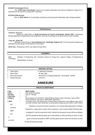 At GAVS Technologies Pvt Ltd
Won ‘STAR Team of the Quarter’ award for zero defects deliverables and Customer Satisfaction ratings of 5 in
all iterations of the quarter for a project IHS - Symphony
At Verizon Data services
Won an ‘SPOT Award’ for my exemplary contribution and producing the deliverables within stringent deadline.
Onsite Exposure
10 Feb’10 – 22 Jun’11
Worked in a Client Place at “Saudi Commission for Tourism & Antiquities, Riyadh, KSA” in developing
bilingual applications (English/Arabic) web applications using .Net Technology for the clients various tourism activities.
1 Aug ‘06 – 30 Oct ‘06
Worked in a Client Place at “Aveva Solutions Ltd., Cambridge, England, U.K” for the requirement analysis and
developed the initial design and development of the project.
US B1 Visa – Possessing a US B1 visa validity until year 2024.
ACADEMICS
2004 Bachelor of Engineering, B.E. (Computer Science & Engg) from Jayaram College of Engineering &
Technology,
Bharathidasan University
PERSONAL DETAILS
 Father Name : A. Mohamed Thajudeen
 Date of Birth : 25th
May,1982
 Permanent Address : Plot No-91,R.V.S Nagar,Khajamalai, Tiruchirappalli - 620023
 Passport Number : G5998018
ANNEXURE
PROJECTS UNDERTAKEN
 Title : MART & IRCN
 Client : DHL Global Forwarding
 Duration : Feb’15 – Till Date
 Team Size : 8
 Platform : Net Framework 4.5, C#, MVC 4, Web API,Razor Engine, Entity Framework, Jquery,JSON,
Entity Framework, SQL Server, SSIS.SSRS, Agile Scrum,
 Brief : A company has a very large volume of intercompany transactions, many millions a year, with a
very high monetary value. Destination countries spend a large amount of effort in both Finance
and
Operations to ensure that these transactions are included where appropriate in billing to
customer.
Despite this, a large value is written off as unresolved, a cost of several million EUR each year.
MaRT
is designed to meet the requirement which matches the transactions across all the sub ledgers
and
links the operational data providing user a web interface to verify and taking an action on each
or
group of financial transactions. MaRT provides global solution where the individual countries
can use it
for their productivity leverage.
 