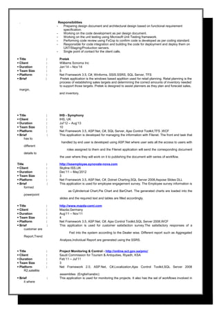. Responsibilities
- Preparing design document and architectural design based on functional requirement
specification.
- Working on the code development as per design document.
- Working on the unit testing using Microsoft Unit Testing framework.
- Performing code review using FxCop to confirm code is developed as per coding standard.
- Responsible for code integration and building the code for deployment and deploy them on
UAT/Staging/Production servers.
- Single point of contact for the client calls.
 Title : Pretek
 Client : Williams Sonoma Inc
 Duration : Jan’14 – Nov’14
 Team Size : 5
 Platform : Net Framework 3.5, C#, Winforms, SSIS.SSRS, SQL Server, TFS
 Brief : Pretek application is the windows based applition used for retail planning. Retal planning is the
process of establishing sales targets and determining the correct amounts of inventory needed
to support those targets. Pretek is designed to assist planners as they plan and forecast sales,
margin,
and inventory.
 Title : IHS - Symphony
 Client : IHS, UK
 Duration : Jul’12 – Aug’13
 Team Size : 10
 Platform : Net Framework 3.5, ASP.Net, C#, SQL Server, Ajax Control Toolkit,TFS ,WCF
 Brief : This application is developed for managing the information with Filenet. The front end task that
has to
handled by end user is developed using ASP.Net where user sets all the access to users with
different
roles assigned to them and the Filenet application will send the corresponding document
details to
the user where they will work on it to publishing the document with series of workflow.
Title : http://issemployee.synovate-nova.com
 Client : Skyline ISS,UK
 Duration : Dec’11 – May’2012
 Team Size : 3
 Platform : Net Framework 3.5, ASP.Net, C#, Dotnet Charting,SQL Server 2008,Aspose Slides DLL
 Brief : This application is used for employee engagement survey. The Employee survey information is
formed
as Cylinderical Chart,Pie Chart and BarChart. The generated charts are loaded into the
powerpoint
slides and the required text and tables are filled accordingly.
 Title : http://www.mazda-cemi.com
 Client : Mazda,Germany
 Duration : Aug’11 – Nov’11
 Team Size : 4
 Platform : Net Framework 3.5, ASP.Net, C#, Ajax Control Toolkit,SQL Server 2008,WCF
 Brief : This application is used for customer satisfaction survey.The satisfactory responses of a
customer are
Fed into the system according to the Dealer wise. Different report such as Aggregated
Report,Trend
Analysis,Individual Report are generated using the SSRS.
 Title : Project Monitoring & Control - http://online.sct.gov.sa/pmc/
 Client : Saudi Commission for Tourism & Antiquities, Riyadh, KSA
 Duration : Feb’11 – Jul’11
 Team Size : 3
 Platform : Net Framework 2.0, ASP.Net, C#,Localization,Ajax Control Toolkit,SQL Server 2008
R2,satellite
assemblies (Englisharabic)
 Brief : This application is used for monitoring the projects. It also has the set of workflows involved in
it where
 
