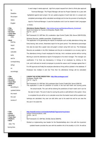 in each stage it needs approval, right from project request from client to Work plan approval
by
Technical Manager. The Project Manager will see his Project Calendar for a year with
Deadline
highlighted against each project. He can update progress of each task item in a project and
the project
completed percentage will be calculated accordingly and he has the provision of sending the
status
report to Technical Manager. It uses the localization and it can be viewed in both Languages
English
or Arabic.
 Title : Attendance System Reports - http://online.sct.gov.sa/AttendanceReports_Combined/
 Client : Saudi Commission for Tourism & Antiquities, Riyadh, KSA
 Duration : Sep’10 – Jan’11
 Team Size : 2
 Platform : Net Framework 2.0, ASP.Net, C#, Localization, Ajax Control Toolkit, SQL Server 2008 R2,SQL
Jobs,
Windows Services, satellite assemblies (Englisharabic)
 Brief : This application is for generating the reports of employee such as daily attendance timing, late
leaving,
Early leaving, late comers, Absentees report for the given period. The attendance percentage
report
Can also be seen like a graph view and graph is drawn using html and css. The Employee
swipe
Records are available in the SQL Database and the job is scheduled to run at every night to
calculate
The attendance timing of each employee for that day. And a windows service will be running
early
Morning to send the attendance report of employees to his direct manager. The manager can
ask for
Justification if he finds any discrepancy in timings of an employee by clicking on the
corresponding
Link, and it will send an email to employee to provide the reason and if manager agrees then it
will go
For HR approval and finally the employee attendance timing will be updated in the database. If
an
Employee has multiple In and Out Time then his attendance timings will be calculated
accordingly.
 Title : I KNOW THE SCORE PREDICTION - http://ikts.ourleague.com/
 Client : Ourleague, Riyadh, KSA
 Duration : Feb’10 – Aug’10
 Team Size : 2
 Platform : Net Framework 2.0, ASP.Net, C#,Localization,Ajax Control Toolkit,SQL Server 2008 R2.
 Brief : This application is used for prediction of scores in the foot ball match and scoring points
according to
the actual results. The user will be entering the predictions of each match and it can be
updated before
the start of match. The set of rules for scoring the points is well defined in the system. Once
the match
is completed the job will be run to calculate score then the leader board will be updated and
the user
rankings are calculated. Any user can add other user to his watch list and he can view the
scores of
the user in his watch list.
 Title : http://www22.verizon.com/residentialhelp/?appname=myverizon
 Client : Verizon Communications, USA
 Duration : Oct’09 – Jan’10
 Team Size : 3
 Platform : Net Framework 2.0, ASP.Net, C#,SQL Server 2008 R2,
 Brief :
Worked on implementing new header for the Residentialhelp site in line with the myverizon
sites. The
updated header provides the user with the weather info of his locality in U.S.A. He will be
having links
 
