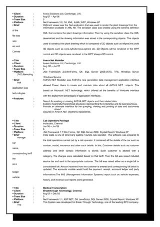 Client : Aveva Solutions Ltd, Cambridge, U.K.
 Duration : Aug’07 – Apr’08
 Team Size : 5
 Platform : Net Framework 3.0, C#, XML, XAML,WPF, Windows XP
 Brief : XMpLant viewer was the .Net application that was used to render the plant drawings from the
information available in XML file. The serializer class was created using the schema definition
of the
XML that contains the plant drawings information Then by using the serializer class the XML
file was
deserialized and the drawing information was stored in the corresponding objects. This objects
was
used to construct the plant drawing which is composed of 2D objects such as ellipse,line.circle
etc and
3D objects such as cone,cylinder,torus,sphere etc. 2D Objects will be rendered in the WPF
Canvas
control and 3D objects were rendered in the WPF Viewport3D control.
 Title : Aveva Net Modeller
 Client : Aveva Solutions Ltd, Cambridge, U.K.
 Duration : Aug ‘06 – Jun’07
 Team Size : 4
 Platform : .Net Framework 2.0,WinForms, C#, SQL Server 2005,VSTS, TFS, Windows Server
2003,Remoting
Windows Service
 Brief : AVEVA NET Modeller was AVEVA's new generation data management application interface
that
allowed Power Users to create and maintain data about all AVEVA NET objects. This
application was
based on Microsoft .NET technology, which offered all the benefits of Windows interface
technologies
with the deployment advantages of application interfaces .
 Features :
- Search for existing or missing AVEVA NET objects and their related data.
- Explore meaningful hierarchical structures representing the Enterprise and its business focus.
- Provide an alternate interface for the querying, viewing and printing of data and documents
stored
securely in AVEVA NET electronic repositories.
 Title : Cab Operators Package
 Client : Indiacabs, Chennai
 Duration : Jan’06 – Jun’06
 Team Size : 6
 Platform : .Net Framework 1.1,Win Forms , C#, SQL Server 2000, Crystal Report, Windows XP
 Brief : India Cabs is one of Chennai's leading Tourists cab operator. This software was prepared to
manage
the total operations carried out by a cab operator. It contained all the details of the car such as
car
number, model, insurance and other such details. In this, Customer details such as customer
name,
address and other contact information is stored. Each customer is allotted with a
corresponding tariff
category. The charges were calculated based on that tariff. Then the bill was raised included
the
service tax and sent to the appropriate customer. The bill was raised either as a single bill or
as a
consolidated bill. Amount received from the customer is entered and corresponding bill detail is
updated. The accounts module would hold the payment, receipt, acccount ledger and party
ledger
informations.The MIS (Management Information Systems) report such as vehicle expenses,
vehicle
history, and revenue cost reports were generated.
 Title : Medical Transcription
 Client : Breakthrough Technology, Chennai
 Duration : Aug’05 – Dec’05
 Team Size : 5
 Platform : Net Framework 1.1, ASP.NET, C#, JavaScript, SQL Server 2000, Crystal Report, Windows XP
 Brief : This System was developed for Break Through Technology, one of the leading BPO company.
The
 