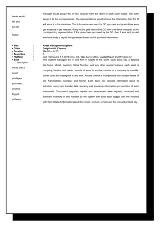 manager would assign the tif files received from the client to each team leader. The team
leader would
assign it to the representatives. The representatives would retrieve the information from the tif
file and
will store it in the database. This information was sent for QC approval and possibilities were
for it to
get accepted or get rejected. If any record gets rejected by QC then it will be re-assigned to the
corresponding representative. If the record was approved by the QC, then it was sent to next
higher
level and finally a report was generated based on the provided information.
 Title : Asset Management System
 Client : Dailythanthi, Chennai
 Duration : Mar’05 – Jul’05
 Team Size : 5
 Platform : .Net Framework 1.1, WinForms, C#,, SQL Server 2000, Crystal Report and Windows XP
 Brief : This System managed the IT and Non-IT Assets of the client. Each asset had a detailed
description
like Make, Model, Capacity, Serial Number, and any other special features. each asset is
linked with a
company, location and owner. transfer of asset to another location or a company is possible.
asset
owner could be reassigned at any time. Access control is incorporated with multiple levels of
privileges
like Administrator, Manager and Owner. Each asset has detailed information about its
purchase,
induction, expiry and transfer date. warranty and insurance information and condition of each
asset is
maintained. Component upgrades, repairs and replacement were regularly monitored and
logged.
Software inventory is also handled by the system with each asset tagged with the installed
software
with their detailed information about the vendor, product, version and the relevant product key.
 