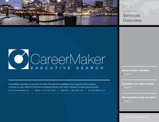 © 2016 CareerMaker, Inc.
Global Reach
Completed Searches
© 2016 CareerMaker, Inc.
CareerMaker
Services
Overview
CareerMakerE X E C U T I V E S E A R C H
CareerMaker specializes in searches for CEO, CFO and COO candidates, their respective direct reports,
as well as an active Board of Directors recruitment practice. Our work is intimate, focused, and purposeful.
© 2016 CareerMaker, Inc. | Boston +1 617-247-7900 | Palo Alto +1 408-369-1100 | CareerMaker.com
Achieve better retention
page 4
Complete your search faster
page 8
Get exposed to only top talent
page 11
 