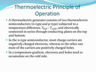 Thermoelectric Principle of
Operation
 A thermoelectric generator consists of two thermoelectric
semiconductors (n-type and p-type) subjected to a
temperature difference, 𝑇ℎ𝑜𝑡− 𝑇𝑐𝑜𝑙𝑑, and electrically
connected in series through conducting plates on the top
and bottom.
 In the n-type semiconductor, most charge carriers are
negatively charged electrons, whereas in the other one
most of the carriers are positively charged holes.
 In a temperature gradient, electrons and holes tend to
accumulate on the cold side.
 