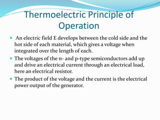 Thermoelectric Principle of
Operation
 An electric field E develops between the cold side and the
hot side of each material, which gives a voltage when
integrated over the length of each.
 The voltages of the n- and p-type semiconductors add up
and drive an electrical current through an electrical load,
here an electrical resistor.
 The product of the voltage and the current is the electrical
power output of the generator.
 
