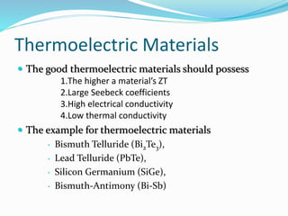 Thermoelectric Materials
 The good thermoelectric materials should possess
1.The higher a material’s ZT
2.Large Seebeck coefficients
3.High electrical conductivity
4.Low thermal conductivity
 The example for thermoelectric materials
• Bismuth Telluride (Bi2Te3),
• Lead Telluride (PbTe),
• Silicon Germanium (SiGe),
• Bismuth-Antimony (Bi-Sb)
 