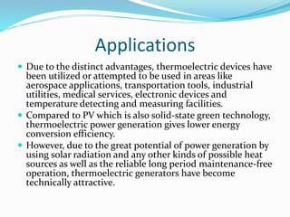 Applications
 Due to the distinct advantages, thermoelectric devices have
been utilized or attempted to be used in areas like
aerospace applications, transportation tools, industrial
utilities, medical services, electronic devices and
temperature detecting and measuring facilities.
 Compared to PV which is also solid-state green technology,
thermoelectric power generation gives lower energy
conversion efficiency.
 However, due to the great potential of power generation by
using solar radiation and any other kinds of possible heat
sources as well as the reliable long period maintenance-free
operation, thermoelectric generators have become
technically attractive.
 